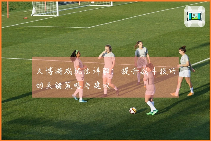 火博游戏玩法详解：提升战斗技巧的关键策略与建议