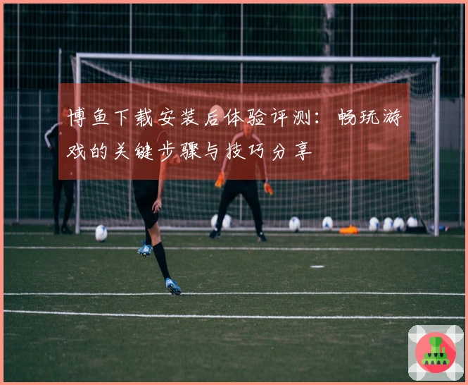 博鱼下载安装后体验评测：畅玩游戏的关键步骤与技巧分享