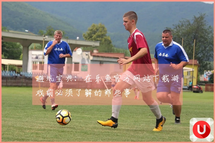 避坑宝典:在乐鱼官方网站下载游戏前必须了解的那些事