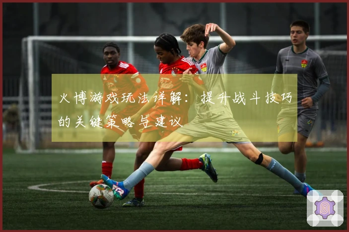 火博游戏玩法详解:提升战斗技巧的关键策略与建议