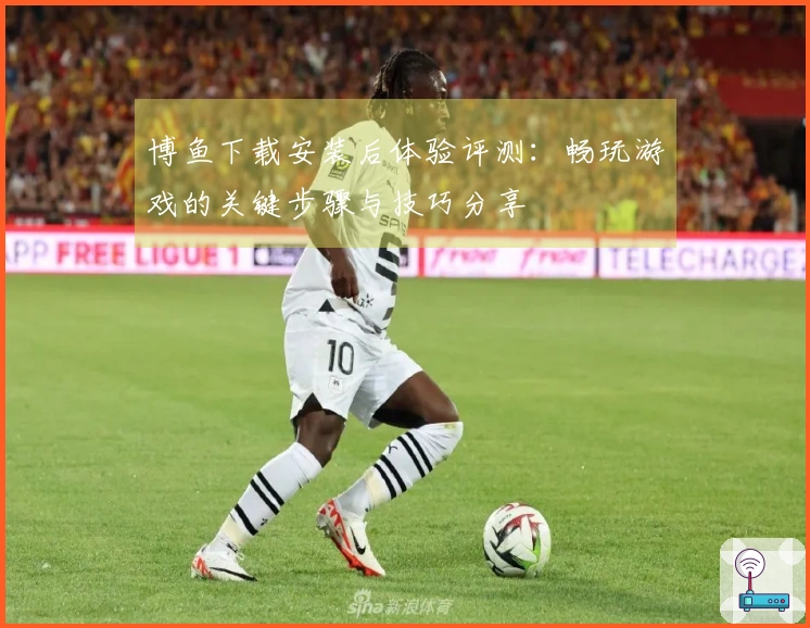 博鱼下载安装后体验评测：畅玩游戏的关键步骤与技巧分享
