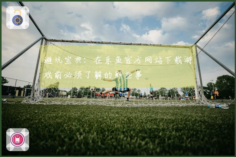 避坑宝典：在乐鱼官方网站下载游戏前必须了解的那些事